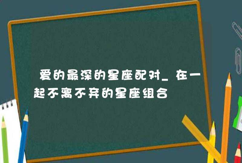 爱的最深的星座配对_在一起不离不弃的星座组合,第1张