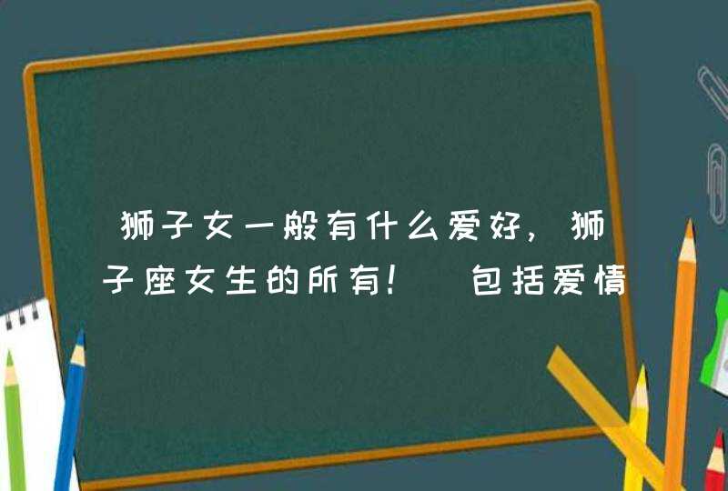 狮子女一般有什么爱好,狮子座女生的所有!_包括爱情,命运,友谊我想知道关于狮子爱问,第1张