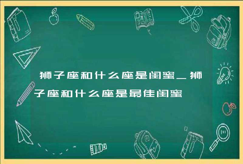 狮子座和什么座是闺蜜_狮子座和什么座是最佳闺蜜,第1张