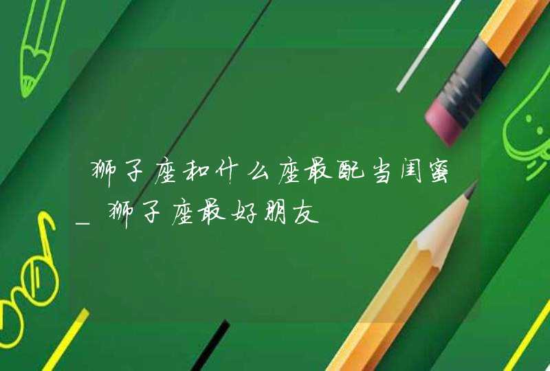 狮子座和什么座最配当闺蜜_狮子座最好朋友,第1张