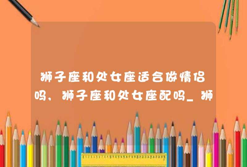 狮子座和处女座适合做情侣吗,狮子座和处女座配吗_狮子座和处女座合不合,第1张