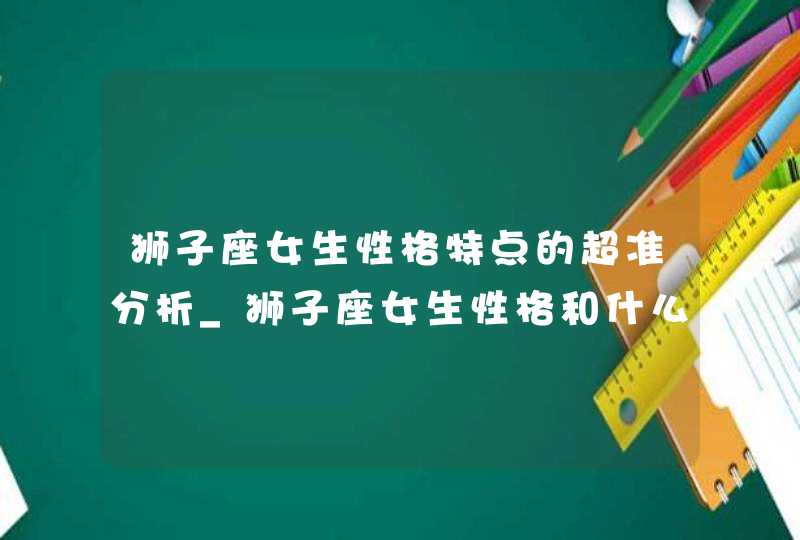 狮子座女生性格特点的超准分析_狮子座女生性格和什么星座最搭配,第1张