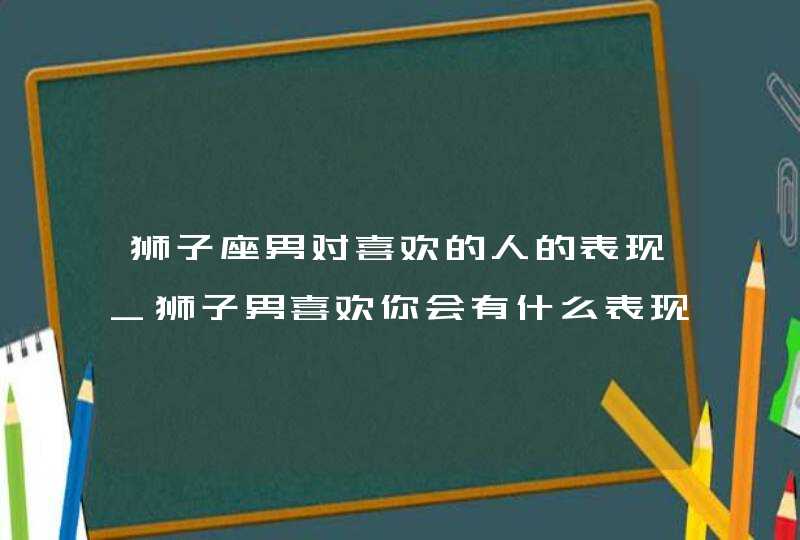 狮子座男对喜欢的人的表现_狮子男喜欢你会有什么表现,第1张