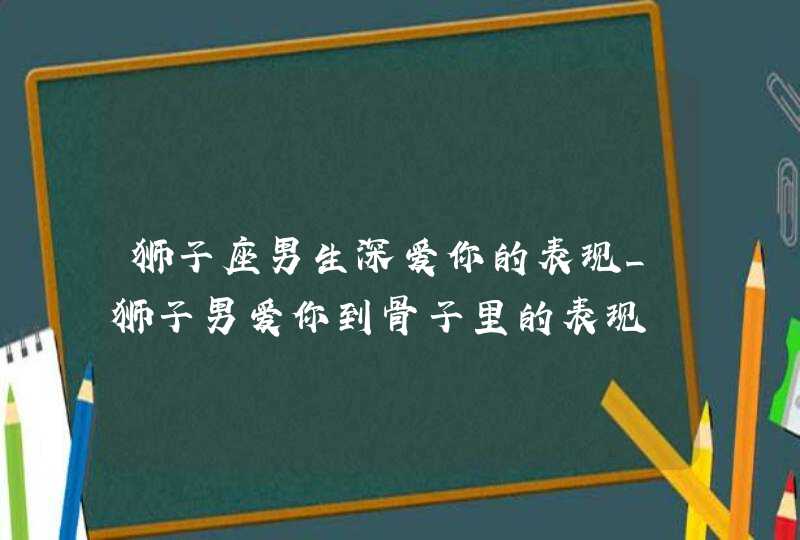 狮子座男生深爱你的表现_狮子男爱你到骨子里的表现,第1张