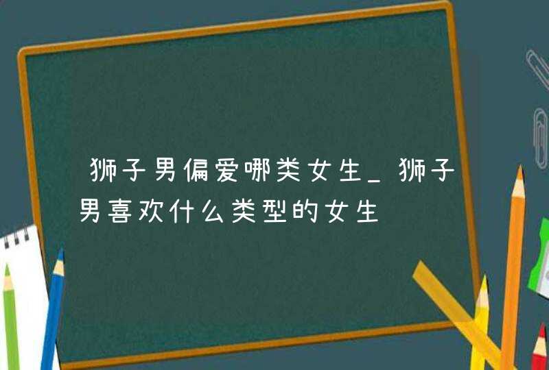 狮子男偏爱哪类女生_狮子男喜欢什么类型的女生,第1张