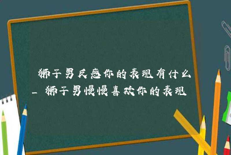 狮子男反感你的表现有什么_狮子男慢慢喜欢你的表现,第1张