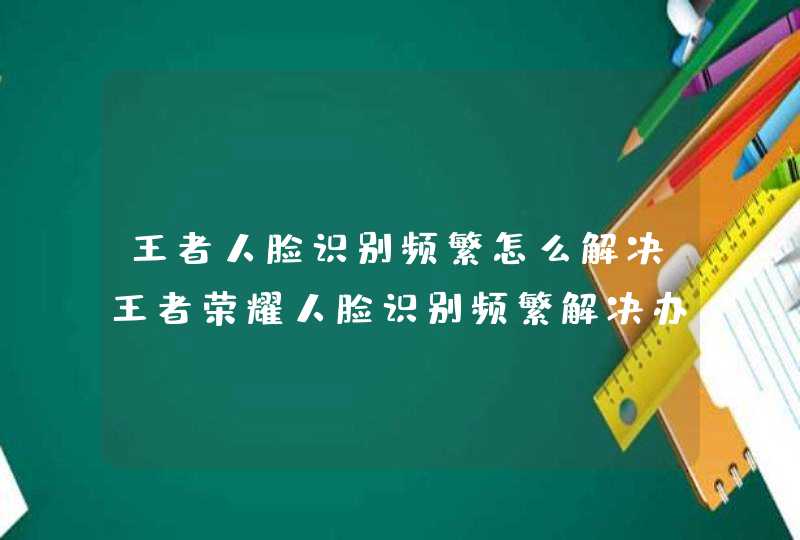 王者人脸识别频繁怎么解决王者荣耀人脸识别频繁解决办法,第1张