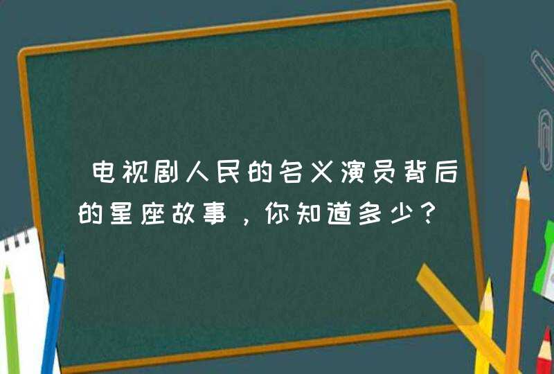 电视剧人民的名义演员背后的星座故事，你知道多少？,第1张