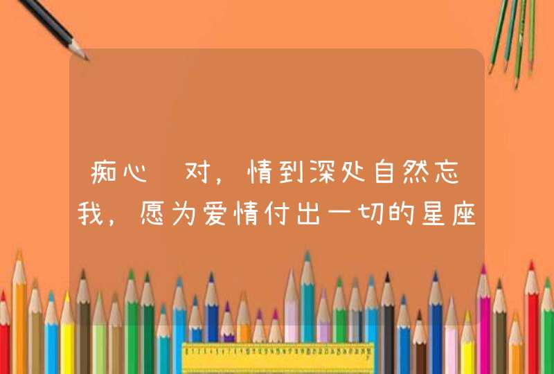 痴心绝对，情到深处自然忘我，愿为爱情付出一切的星座有哪些？,第1张