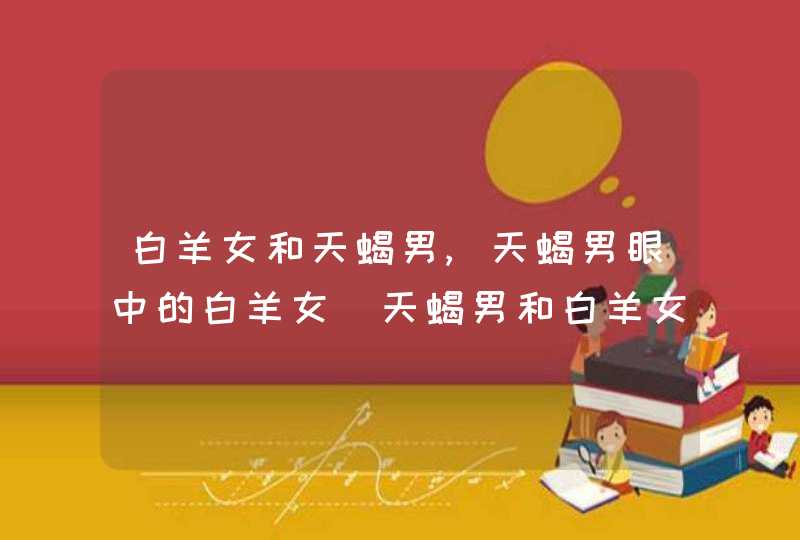 白羊女和天蝎男,天蝎男眼中的白羊女_天蝎男和白羊女的爱情,第1张