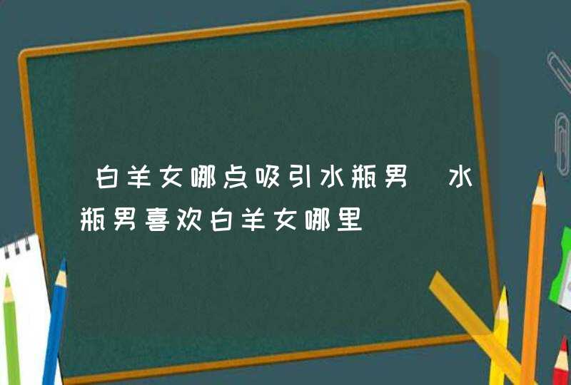 白羊女哪点吸引水瓶男_水瓶男喜欢白羊女哪里,第1张