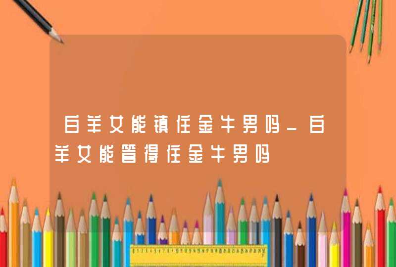 白羊女能镇住金牛男吗_白羊女能管得住金牛男吗,第1张