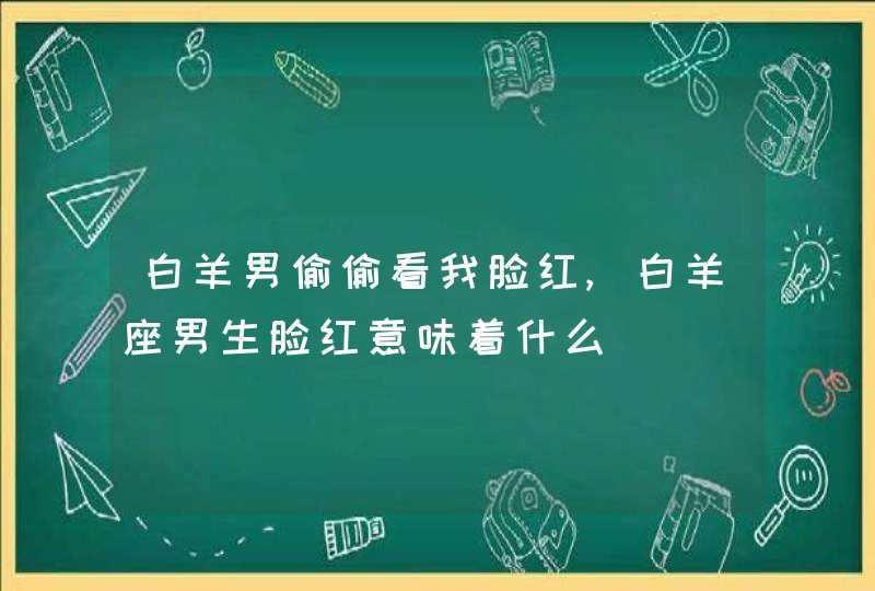 白羊男偷偷看我脸红,白羊座男生脸红意味着什么,第1张