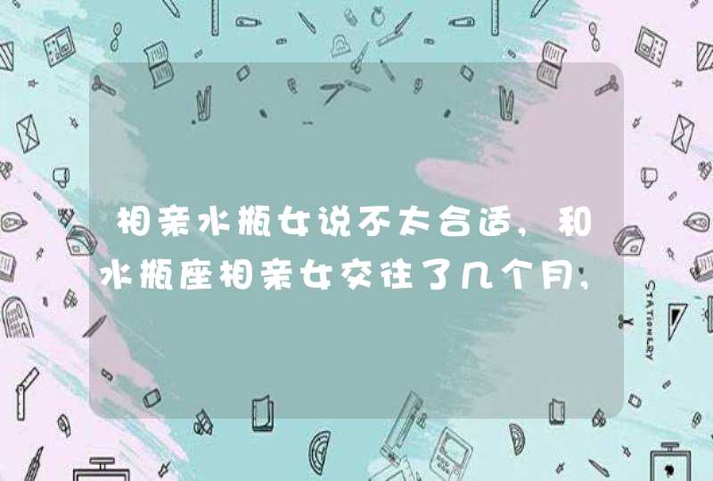 相亲水瓶女说不太合适,和水瓶座相亲女交往了几个月,前段时间她说：你人很好,不过我们更,第1张