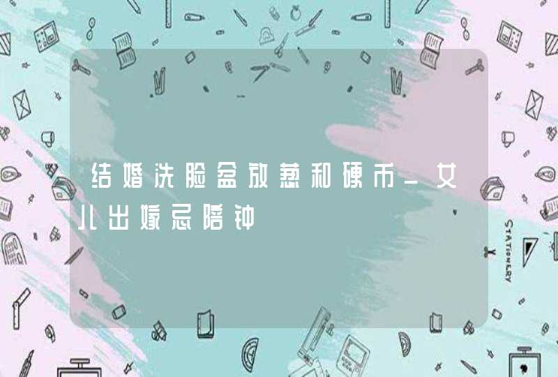 结婚洗脸盆放葱和硬币_女儿出嫁忌陪钟,第1张