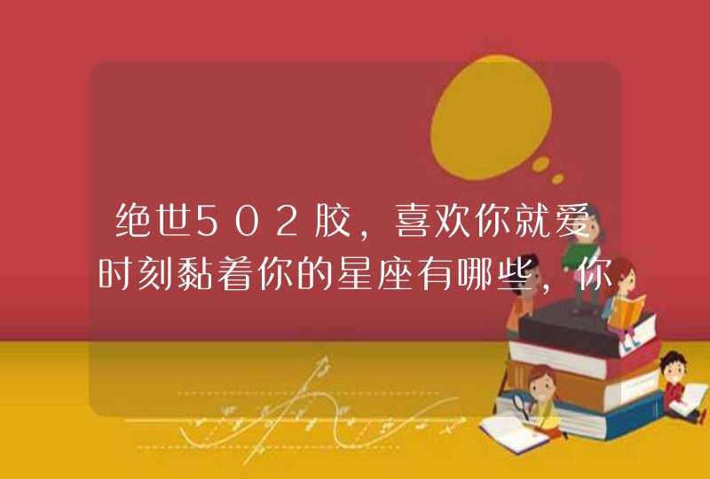 绝世502胶，喜欢你就爱时刻黏着你的星座有哪些，你知道吗？,第1张