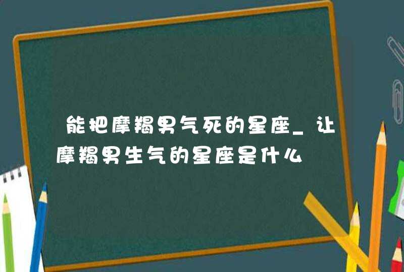 能把摩羯男气死的星座_让摩羯男生气的星座是什么,第1张