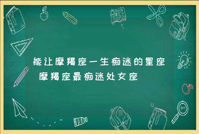 能让摩羯座一生痴迷的星座_摩羯座最痴迷处女座,第1张