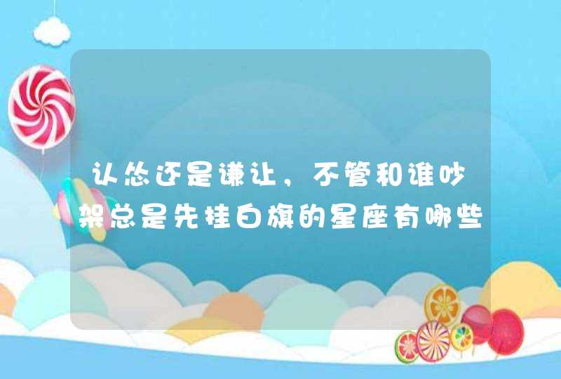 认怂还是谦让，不管和谁吵架总是先挂白旗的星座有哪些，你知道吗？,第1张