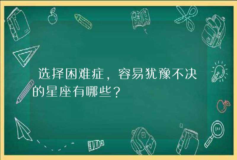 选择困难症，容易犹豫不决的星座有哪些？,第1张