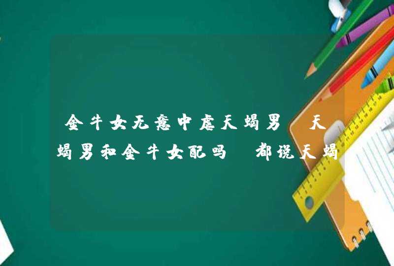 金牛女无意中虐天蝎男,天蝎男和金牛女配吗!都说天蝎座的男人有极强的报复心,好多嫁给天,第1张