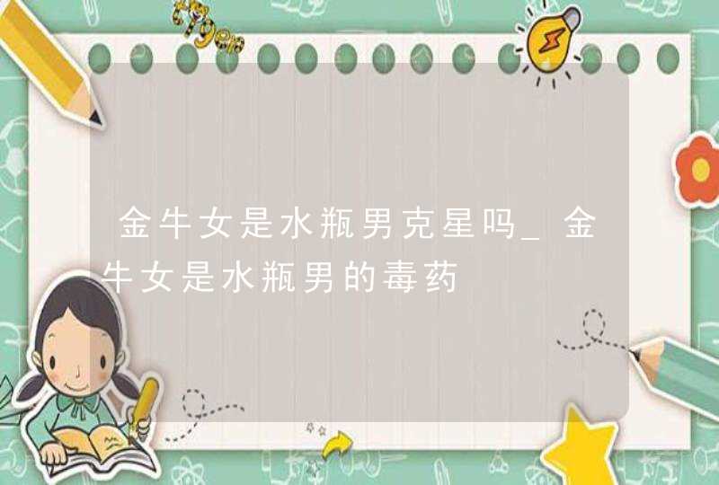 金牛女是水瓶男克星吗_金牛女是水瓶男的毒药,第1张