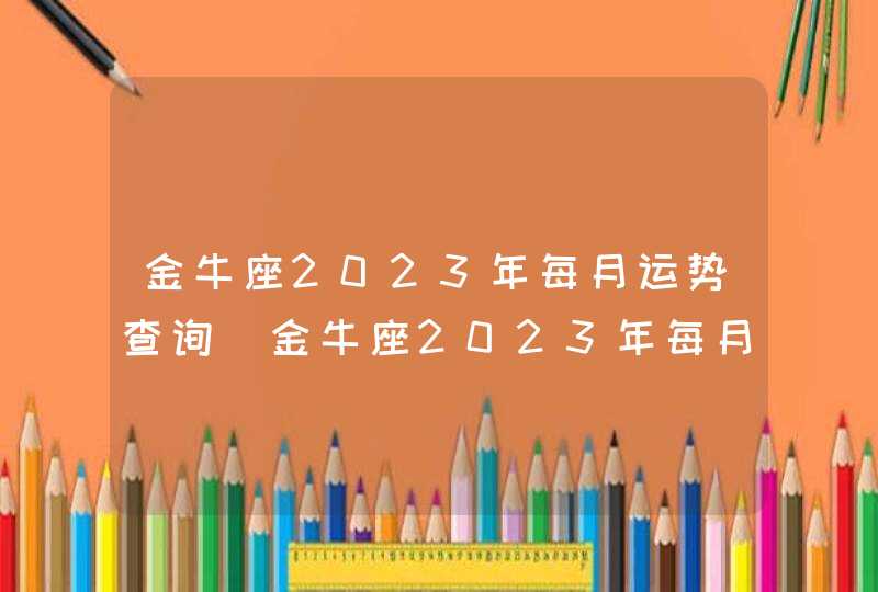 金牛座2023年每月运势查询_金牛座2023年每月运势及运程,第1张