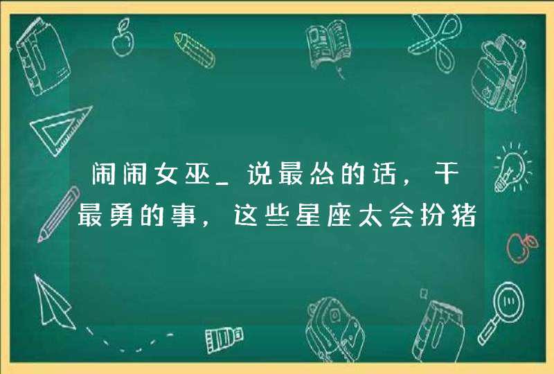 闹闹女巫_说最怂的话，干最勇的事，这些星座太会扮猪吃老虎了,第1张