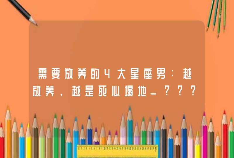 需要放养的4大星座男：越放养，越是死心塌地_????,第1张