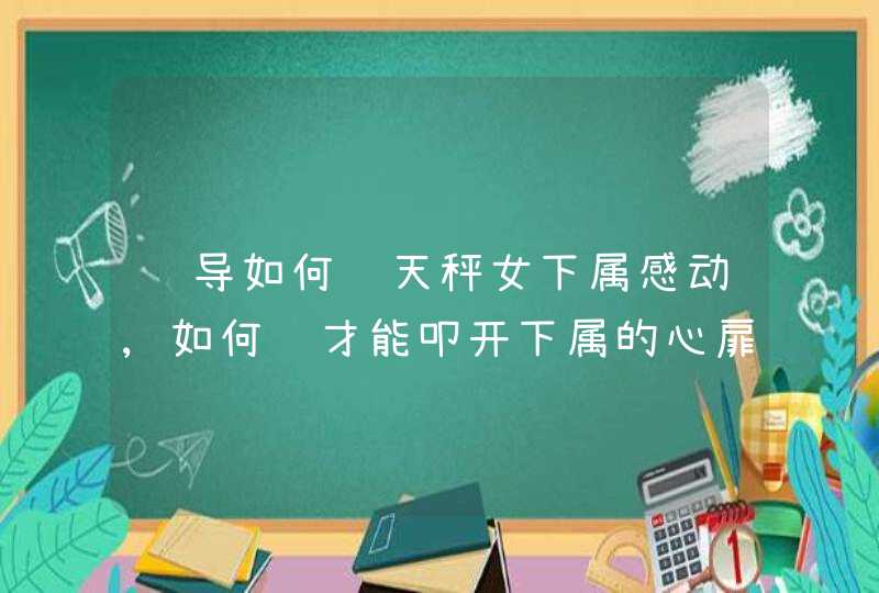 领导如何让天秤女下属感动,如何说才能叩开下属的心扉?,第1张