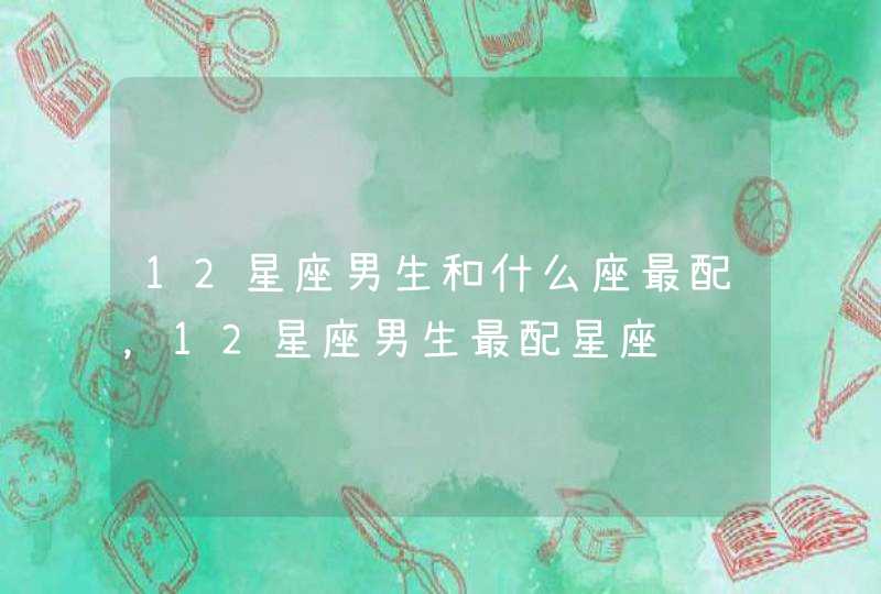 12星座男生和什么座最配，12星座男生最配星座,第1张