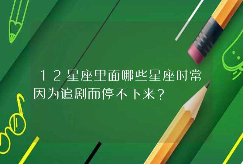 12星座里面哪些星座时常因为追剧而停不下来？,第1张