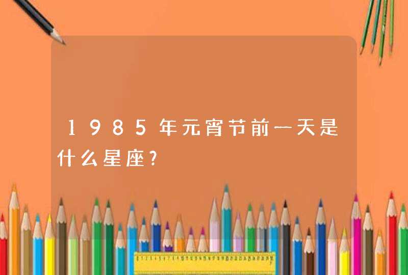 1985年元宵节前一天是什么星座？,第1张