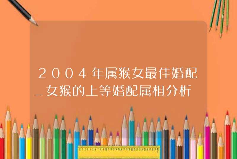 2004年属猴女最佳婚配_女猴的上等婚配属相分析,第1张