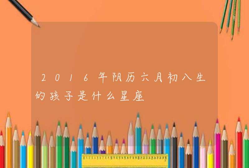 2016年阴历六月初八生的孩子是什么星座,第1张