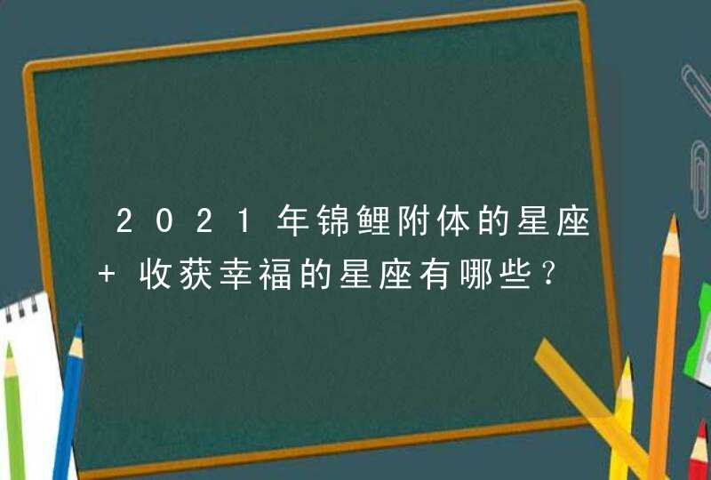 2021年锦鲤附体的星座 收获幸福的星座有哪些？,第1张