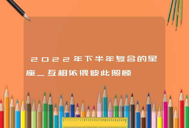 2022年下半年复合的星座_互相依偎彼此照顾,第1张