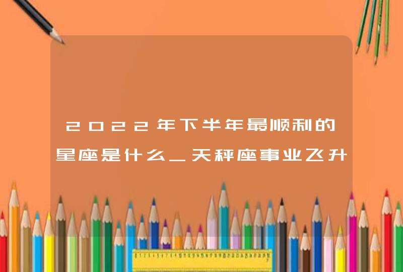 2022年下半年最顺利的星座是什么_天秤座事业飞升可收获财富,第1张