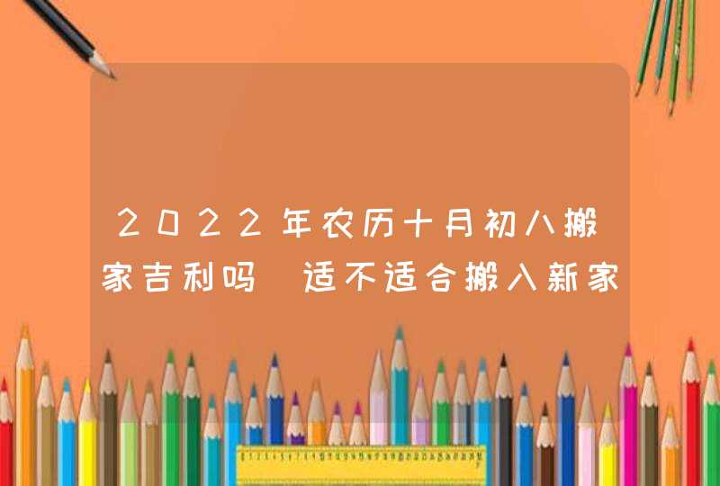 2022年农历十月初八搬家吉利吗_适不适合搬入新家,第1张