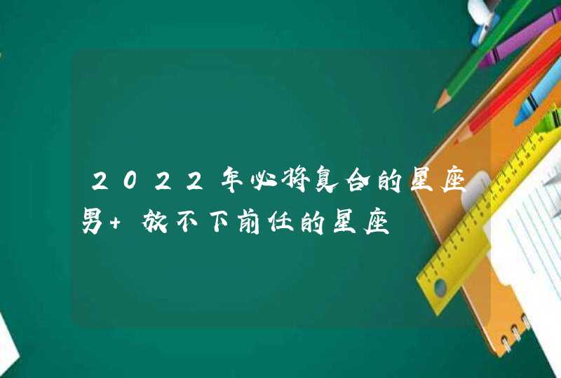 2022年必将复合的星座男 放不下前任的星座,第1张