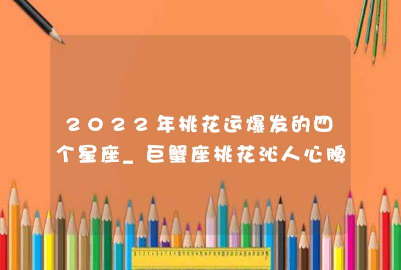 2022年桃花运爆发的四个星座_巨蟹座桃花沁人心脾,第1张