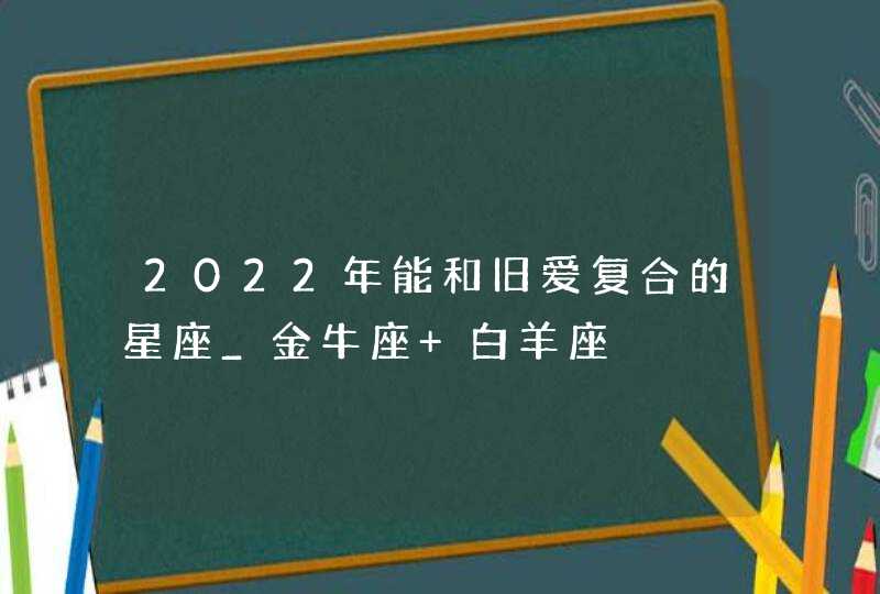 2022年能和旧爱复合的星座_金牛座 白羊座,第1张