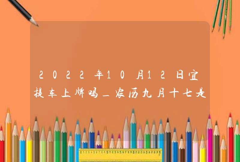 2022年10月12日宜提车上牌吗_农历九月十七是不是吉利日子,第1张