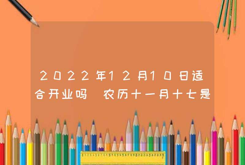 2022年12月10日适合开业吗_农历十一月十七是不是好日子,第1张