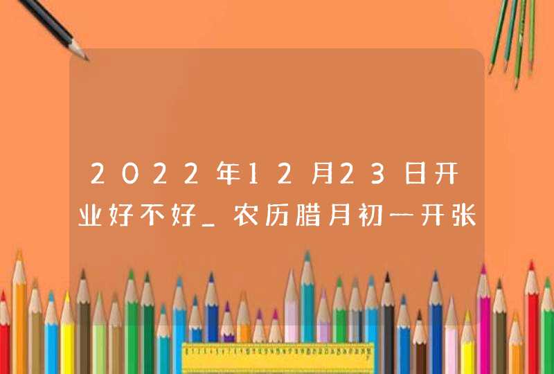 2022年12月23日开业好不好_农历腊月初一开张吉利吗,第1张