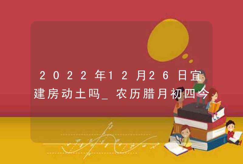 2022年12月26日宜建房动土吗_农历腊月初四今日黄历宜忌,第1张