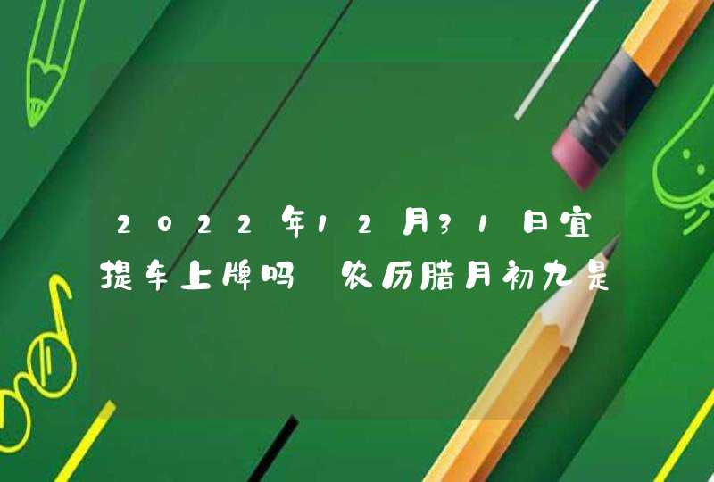 2022年12月31日宜提车上牌吗_农历腊月初九是吉利日子吗,第1张