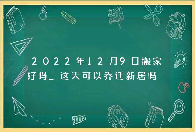 2022年12月9日搬家好吗_这天可以乔迁新居吗,第1张