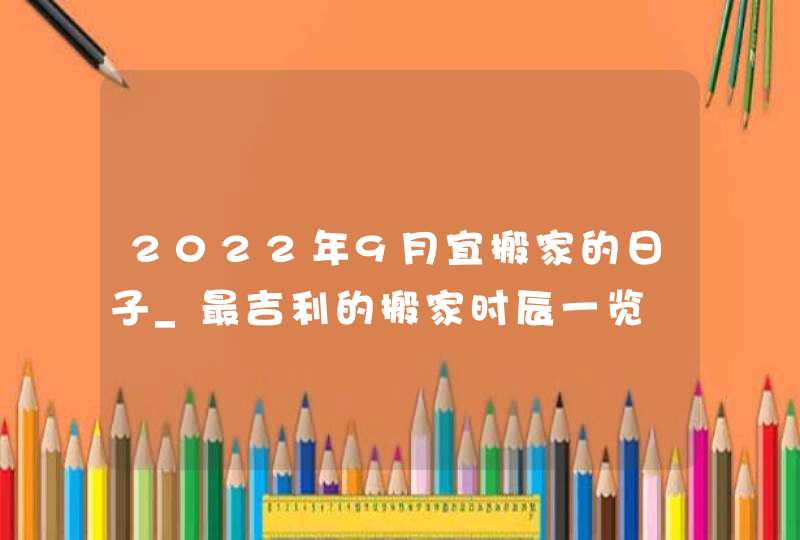 2022年9月宜搬家的日子_最吉利的搬家时辰一览,第1张