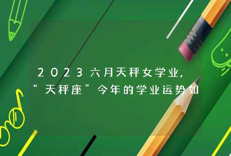 2023六月天秤女学业,“天秤座”今年的学业运势如何?,第1张